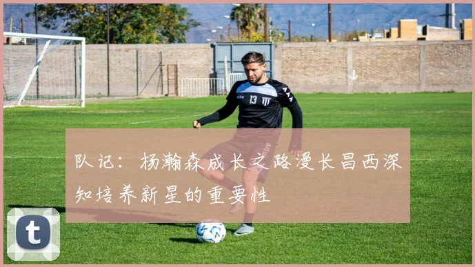 队记：杨瀚森成长之路漫长昌西深知培养新星的重要性