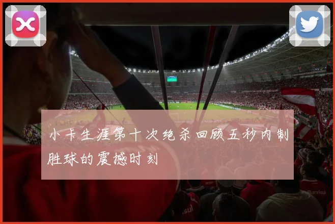 小卡生涯第十次绝杀回顾五秒内制胜球的震撼时刻