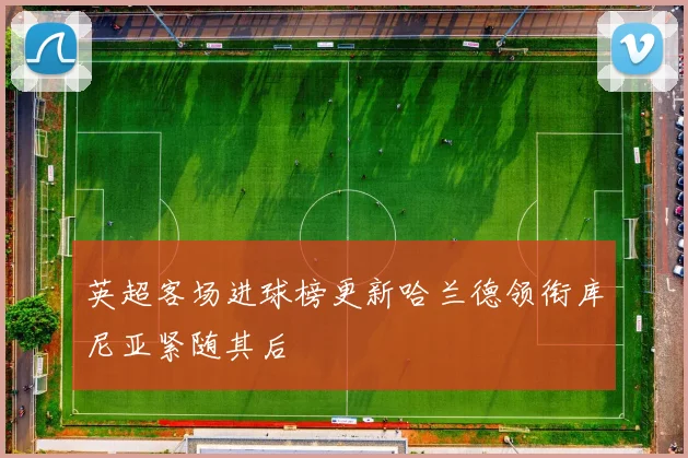 英超客场进球榜更新哈兰德领衔库尼亚紧随其后