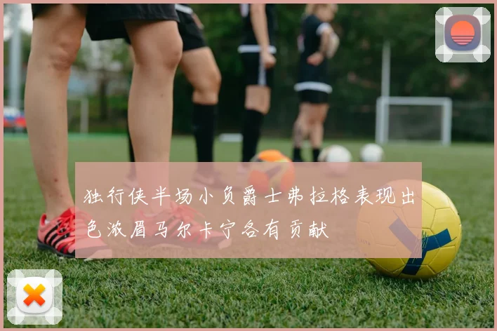 独行侠半场小负爵士弗拉格表现出色浓眉马尔卡宁各有贡献