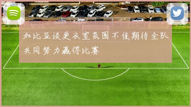 加比亚谈更衣室氛围不佳期待全队共同努力赢得比赛