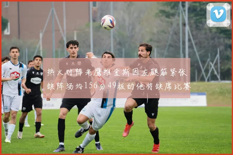 热火对阵老鹰维金斯因左腿筋紧张缺阵场均156分49板的他将缺席比赛