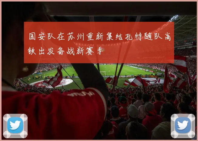 国安队在苏州重新集结孔特随队高铁出发备战新赛季
