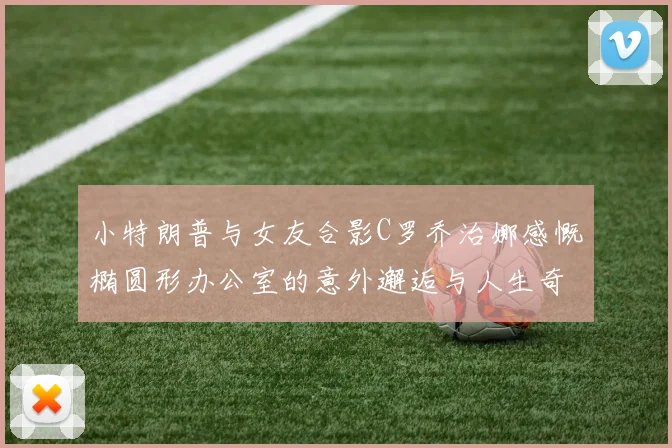小特朗普与女友合影C罗乔治娜感慨椭圆形办公室的意外邂逅与人生奇遇