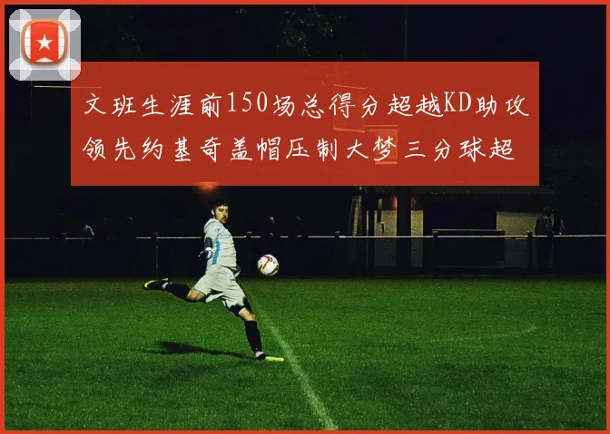 文班生涯前150场总得分超越KD助攻领先约基奇盖帽压制大梦三分球超越库里
