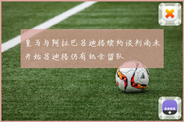 皇马与阿拉巴吕迪格续约谈判尚未开始吕迪格仍有机会留队