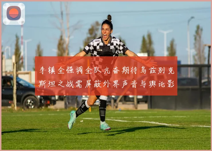 李镇全强调全队亢奋期待乌兹别克斯坦之战需屏蔽外界声音与舆论影响