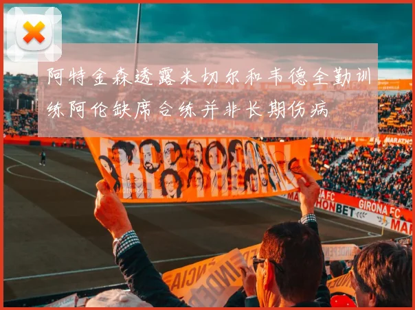 阿特金森透露米切尔和韦德全勤训练阿伦缺席合练并非长期伤病