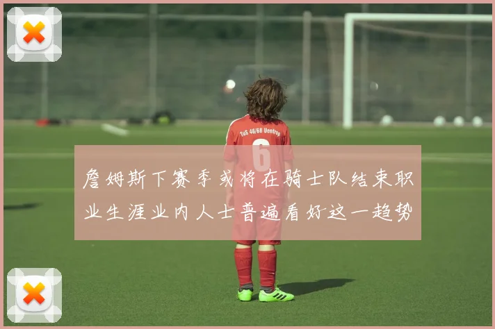 詹姆斯下赛季或将在骑士队结束职业生涯业内人士普遍看好这一趋势