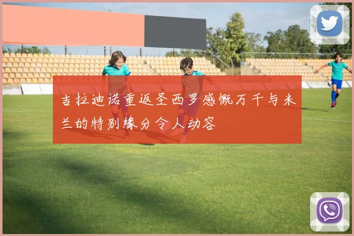 吉拉迪诺重返圣西罗感慨万千与米兰的特别缘分令人动容