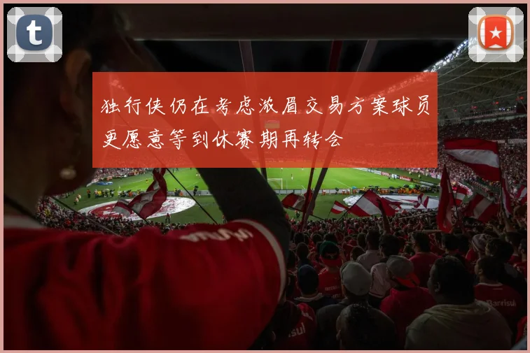独行侠仍在考虑浓眉交易方案球员更愿意等到休赛期再转会