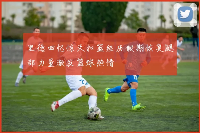 里德回忆惊天扣篮经历假期恢复腿部力量激发篮球热情