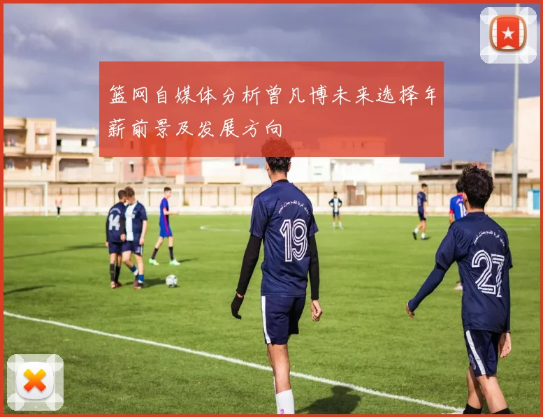 篮网自媒体分析曾凡博未来选择年薪前景及发展方向