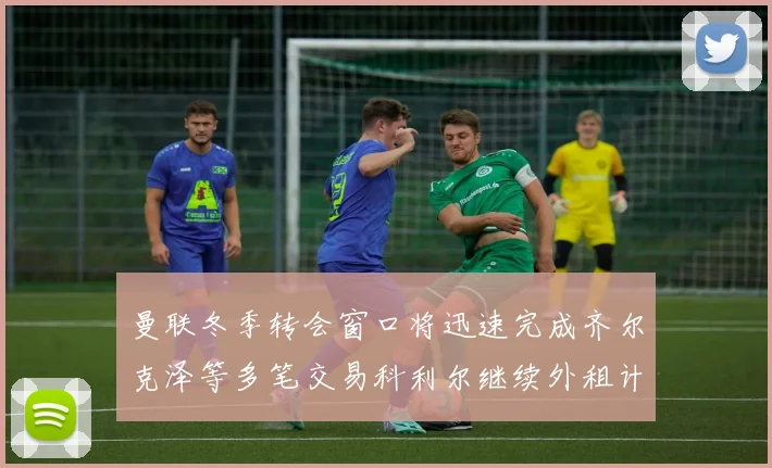 曼联冬季转会窗口将迅速完成齐尔克泽等多笔交易科利尔继续外租计划