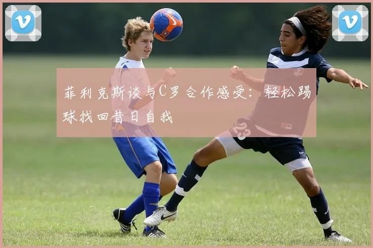 菲利克斯谈与C罗合作感受：轻松踢球找回昔日自我
