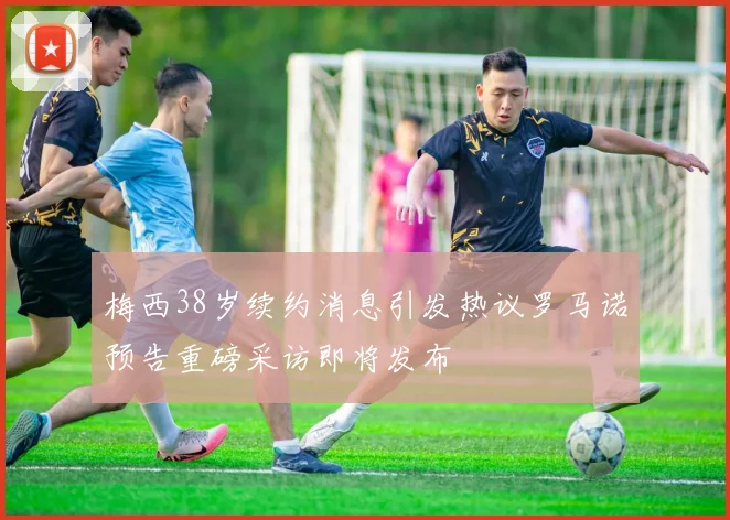 梅西38岁续约消息引发热议罗马诺预告重磅采访即将发布