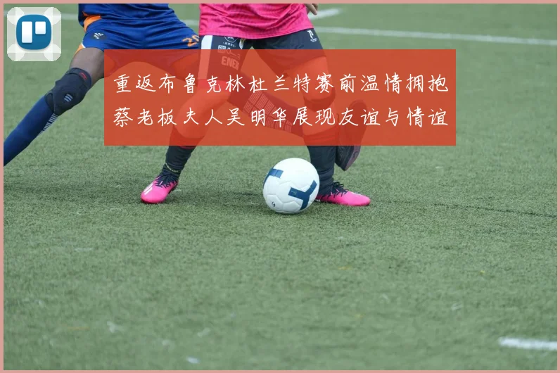 重返布鲁克林杜兰特赛前温情拥抱蔡老板夫人吴明华展现友谊与情谊