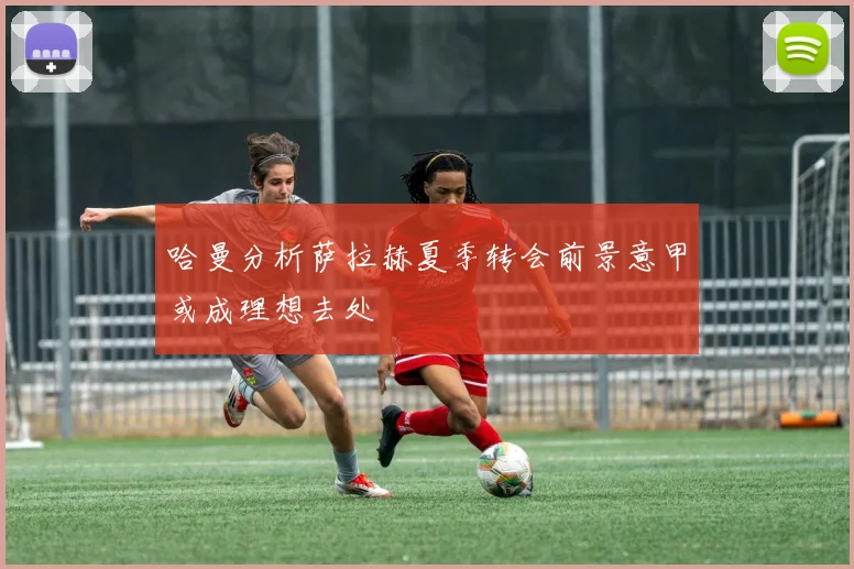哈曼分析萨拉赫夏季转会前景意甲或成理想去处