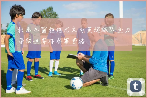 托尼冬窗拒绝尤文与英超球队全力争取世界杯参赛资格