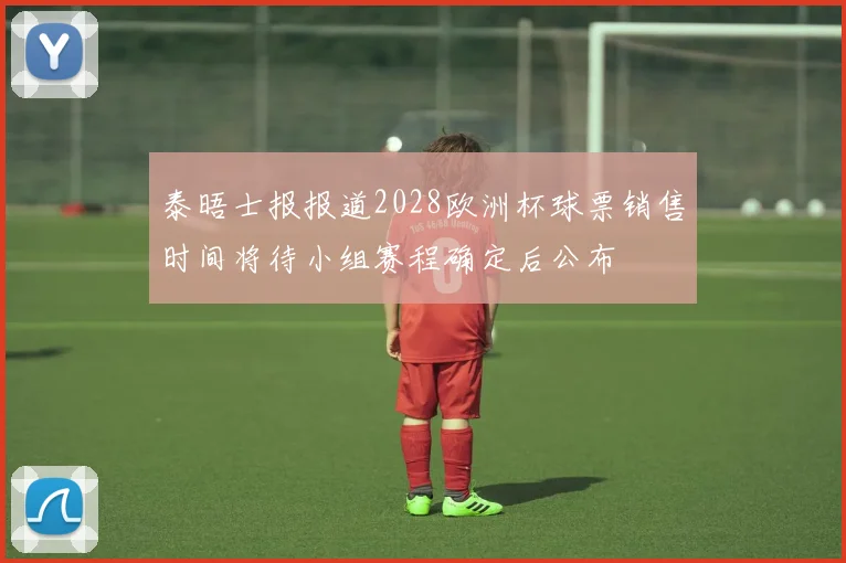 泰晤士报报道2028欧洲杯球票销售时间将待小组赛程确定后公布