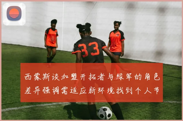 西蒙斯谈加盟开拓者与绿军的角色差异强调需适应新环境找到个人节奏