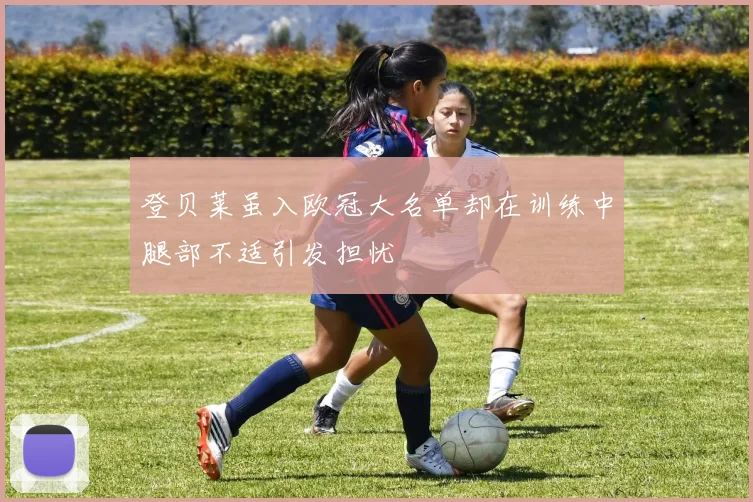 登贝莱虽入欧冠大名单却在训练中腿部不适引发担忧