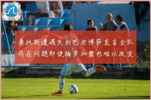 桑托斯遭遇失利巴尔博萨直言全队存在问题即使梅罗加盟也难以改变