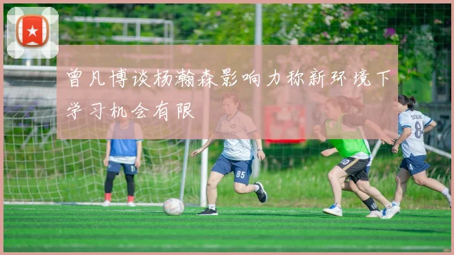 曾凡博谈杨瀚森影响力称新环境下学习机会有限