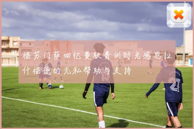 福苏门萨回忆曼联青训时光感恩拉什福德的无私帮助与支持