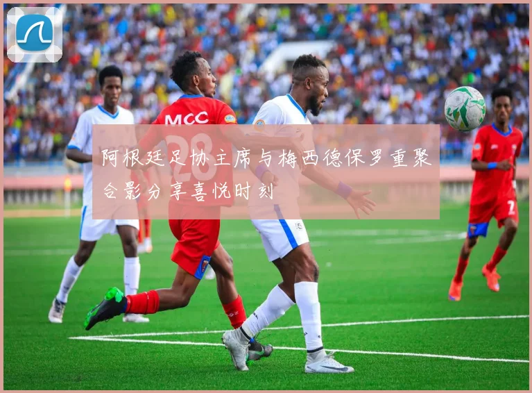 阿根廷足协主席与梅西德保罗重聚合影分享喜悦时刻